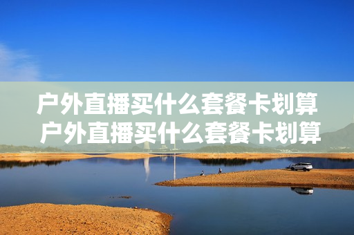 户外直播买什么套餐卡划算 户外直播买什么套餐卡划算呢