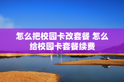 怎么把校园卡改套餐 怎么给校园卡套餐续费