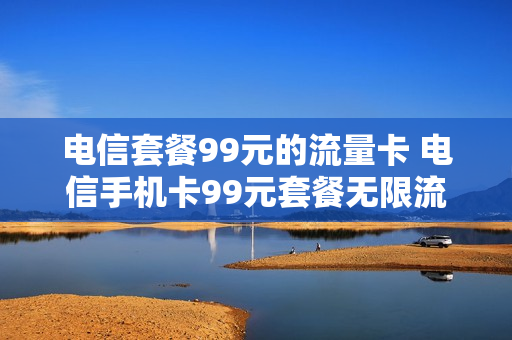 电信套餐99元的流量卡 电信手机卡99元套餐无限流量
