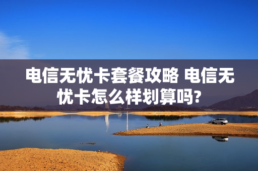 电信无忧卡套餐攻略 电信无忧卡怎么样划算吗?