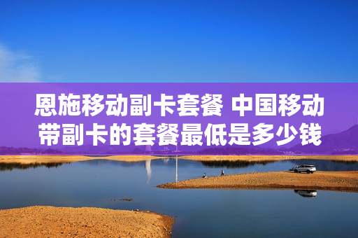 恩施移动副卡套餐 中国移动带副卡的套餐最低是多少钱?