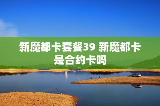 新魔都卡套餐39 新魔都卡是合约卡吗