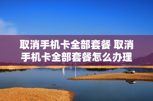 取消手机卡全部套餐 取消手机卡全部套餐怎么办理