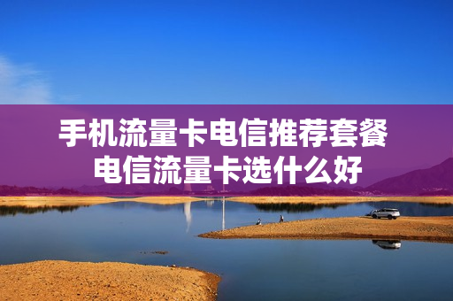 手机流量卡电信推荐套餐 电信流量卡选什么好