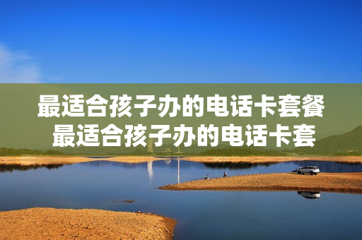 最适合孩子办的电话卡套餐 最适合孩子办的电话卡套餐有哪些