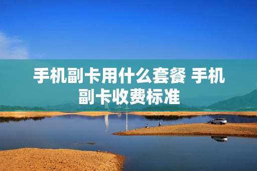 手机副卡用什么套餐 手机副卡收费标准