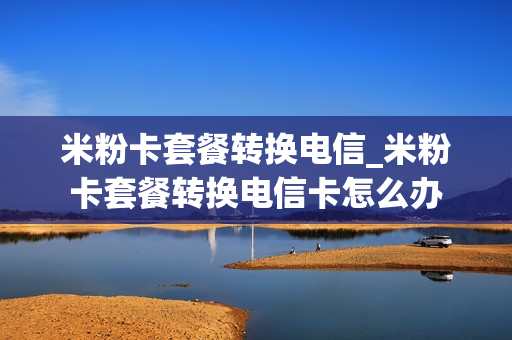 米粉卡套餐转换电信_米粉卡套餐转换电信卡怎么办