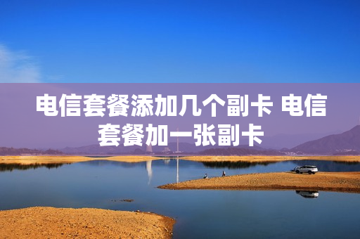 电信套餐添加几个副卡 电信套餐加一张副卡