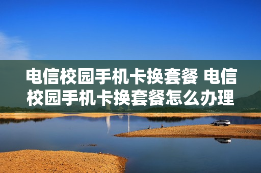 电信校园手机卡换套餐 电信校园手机卡换套餐怎么办理