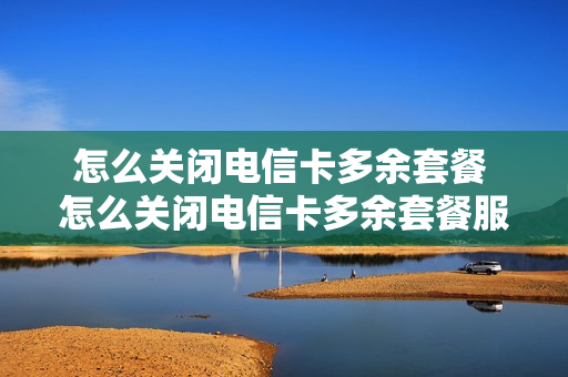 怎么关闭电信卡多余套餐 怎么关闭电信卡多余套餐服务
