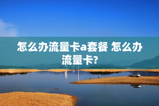 怎么办流量卡a套餐 怎么办流量卡?