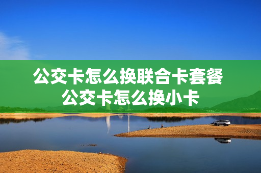 公交卡怎么换联合卡套餐 公交卡怎么换小卡