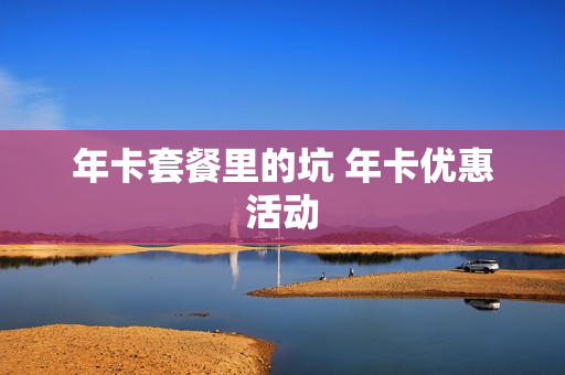 年卡套餐里的坑 年卡优惠活动