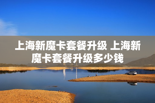 上海新魔卡套餐升级 上海新魔卡套餐升级多少钱