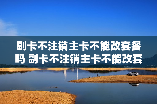 副卡不注销主卡不能改套餐吗 副卡不注销主卡不能改套餐吗怎么办