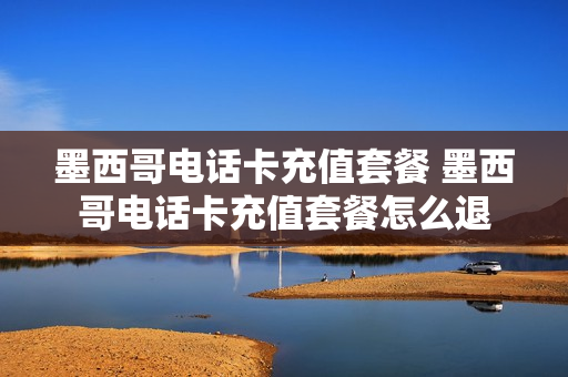 墨西哥电话卡充值套餐 墨西哥电话卡充值套餐怎么退