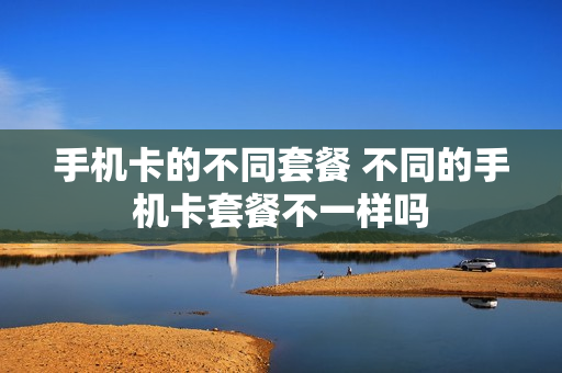 手机卡的不同套餐 不同的手机卡套餐不一样吗
