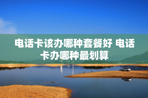 电话卡该办哪种套餐好 电话卡办哪种最划算