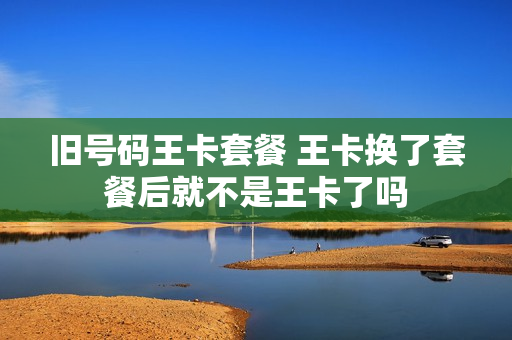 旧号码王卡套餐 王卡换了套餐后就不是王卡了吗