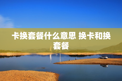 卡换套餐什么意思 换卡和换套餐