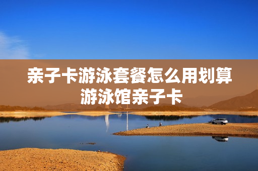 亲子卡游泳套餐怎么用划算 游泳馆亲子卡