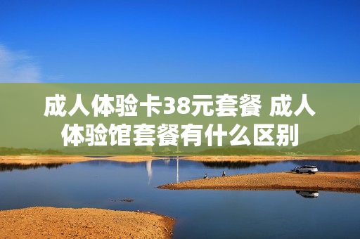 成人体验卡38元套餐 成人体验馆套餐有什么区别