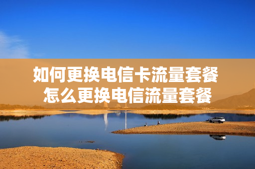如何更换电信卡流量套餐 怎么更换电信流量套餐