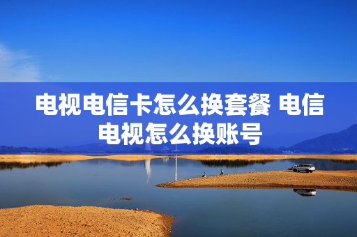 电视电信卡怎么换套餐 电信电视怎么换账号