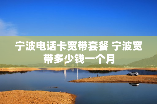 宁波电话卡宽带套餐 宁波宽带多少钱一个月