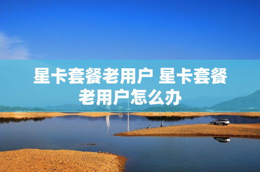 星卡套餐老用户 星卡套餐老用户怎么办
