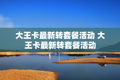 大王卡最新转套餐活动 大王卡最新转套餐活动