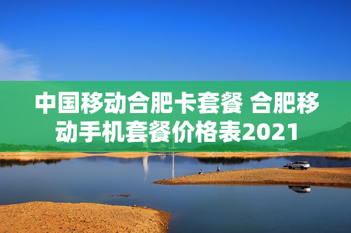 中国移动合肥卡套餐 合肥移动手机套餐价格表2021