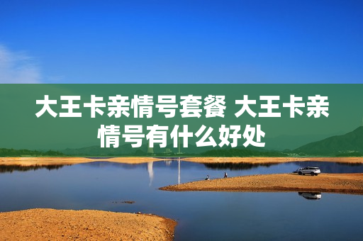 大王卡亲情号套餐 大王卡亲情号有什么好处