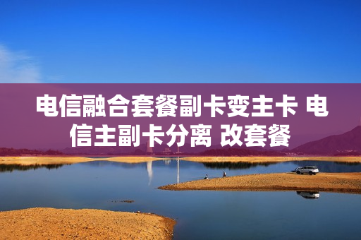 电信融合套餐副卡变主卡 电信主副卡分离 改套餐