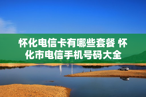 怀化电信卡有哪些套餐 怀化市电信手机号码大全