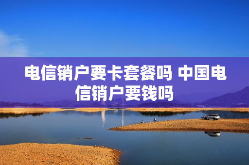 电信销户要卡套餐吗 中国电信销户要钱吗