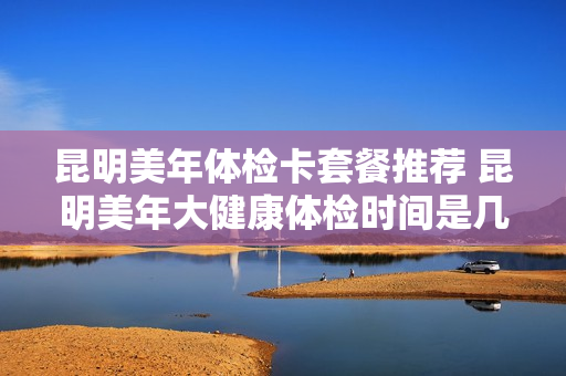 昆明美年体检卡套餐推荐 昆明美年大健康体检时间是几点到几点