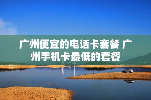 广州便宜的电话卡套餐 广州手机卡最低的套餐