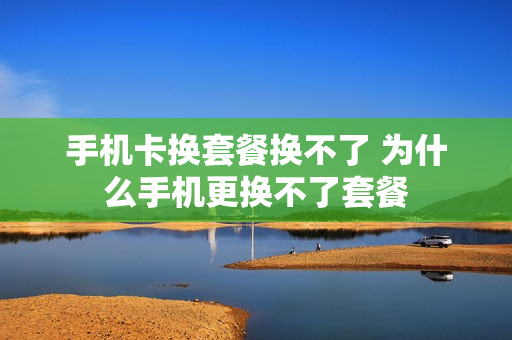 手机卡换套餐换不了 为什么手机更换不了套餐