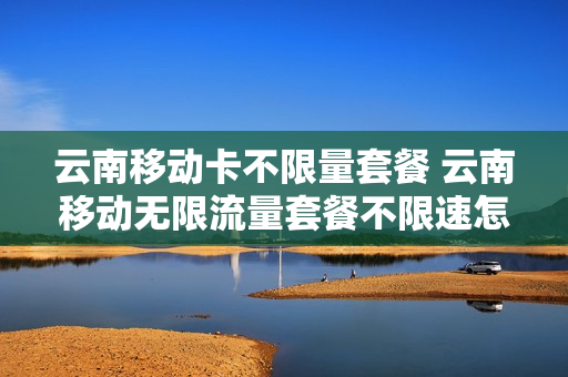 云南移动卡不限量套餐 云南移动无限流量套餐不限速怎么办理