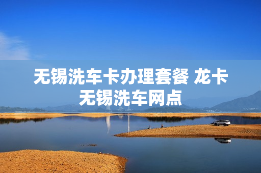 无锡洗车卡办理套餐 龙卡无锡洗车网点