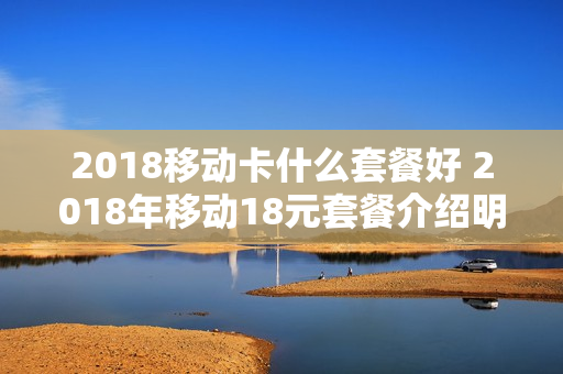 2018移动卡什么套餐好 2018年移动18元套餐介绍明细