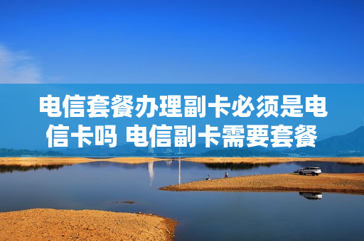 电信套餐办理副卡必须是电信卡吗 电信副卡需要套餐吗