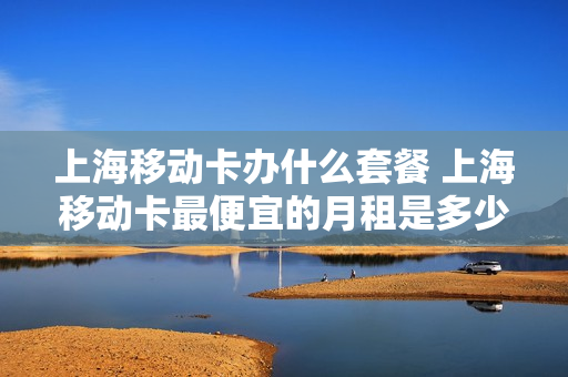 上海移动卡办什么套餐 上海移动卡最便宜的月租是多少