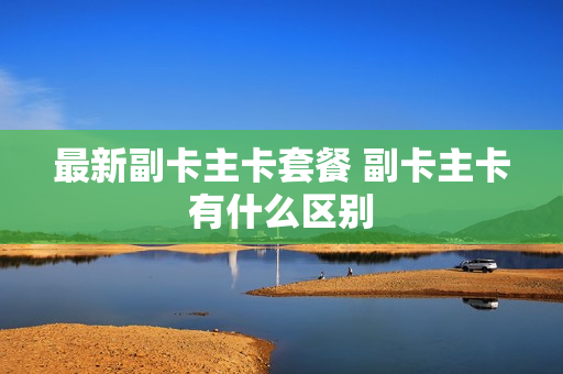 最新副卡主卡套餐 副卡主卡有什么区别