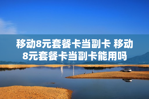移动8元套餐卡当副卡 移动8元套餐卡当副卡能用吗