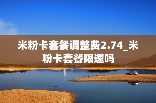 米粉卡套餐调整费2.74_米粉卡套餐限速吗
