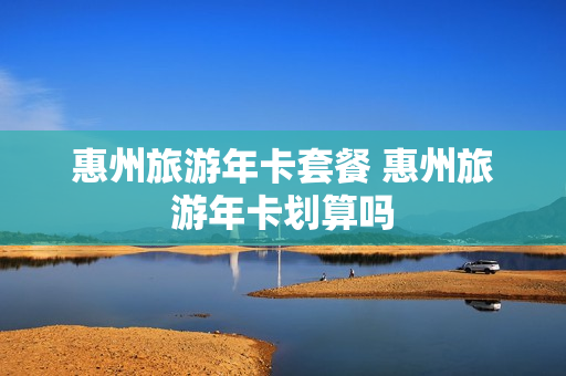 惠州旅游年卡套餐 惠州旅游年卡划算吗