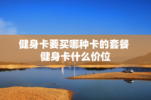 健身卡要买哪种卡的套餐 健身卡什么价位