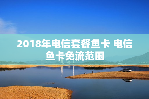 2018年电信套餐鱼卡 电信鱼卡免流范围
